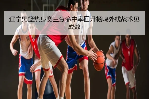 辽宁男篮热身赛三分命中率回升杨鸣外线战术见成效